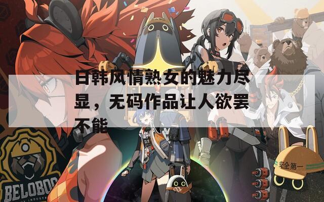 日韩风情熟女的魅力尽显，无码作品让人欲罢不能
