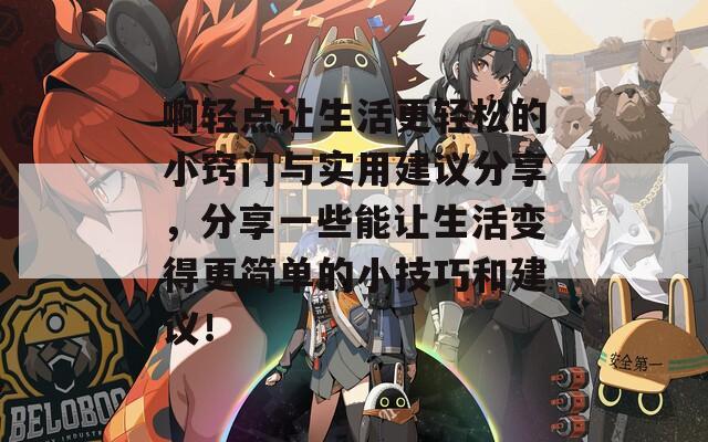 啊轻点让生活更轻松的小窍门与实用建议分享，分享一些能让生活变得更简单的小技巧和建议！