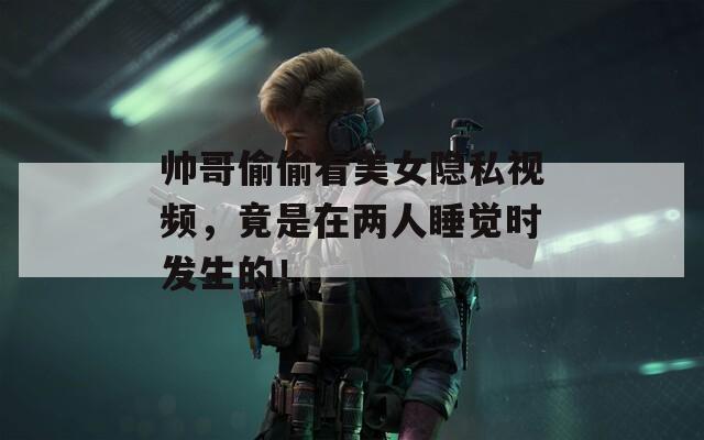 帅哥偷偷看美女隐私视频，竟是在两人睡觉时发生的！