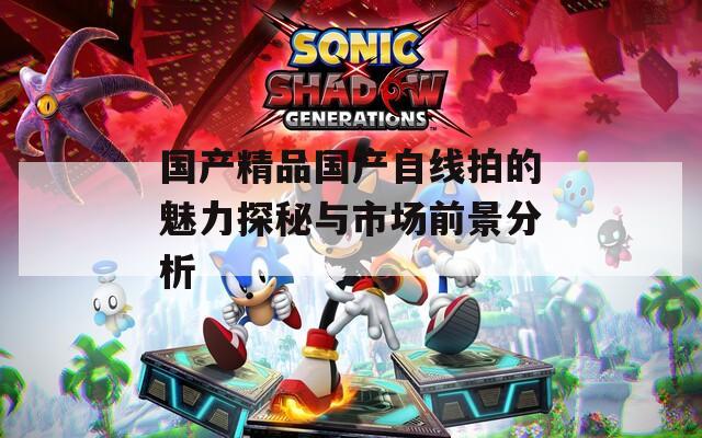 国产精品国产自线拍的魅力探秘与市场前景分析