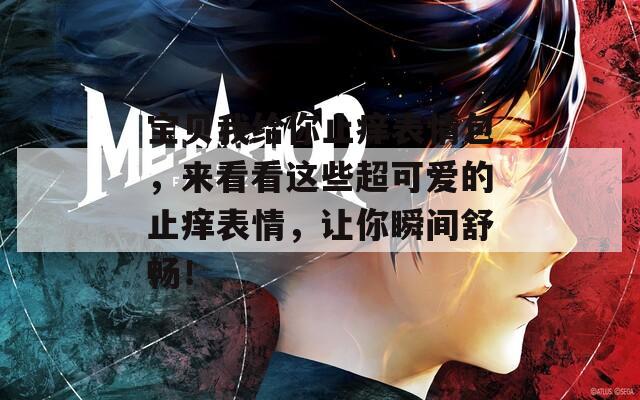 宝贝我给你止痒表情包，来看看这些超可爱的止痒表情，让你瞬间舒畅！