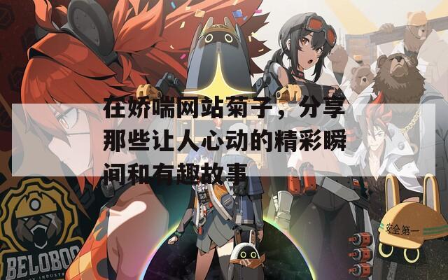 在娇喘网站菊子，分享那些让人心动的精彩瞬间和有趣故事
