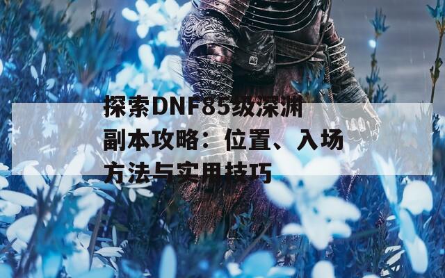 探索DNF85级深渊副本攻略：位置、入场方法与实用技巧