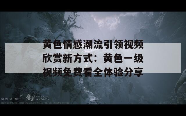 黄色情感潮流引领视频欣赏新方式：黄色一级视频免费看全体验分享