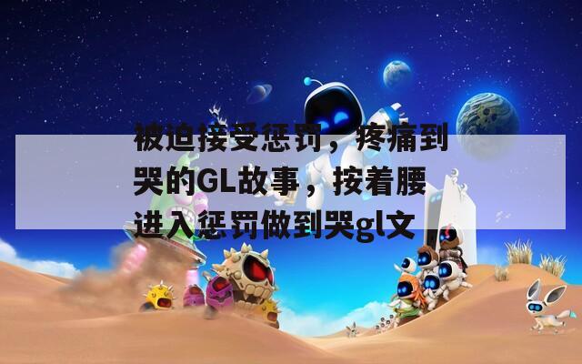 被迫接受惩罚，疼痛到哭的GL故事，按着腰进入惩罚做到哭gl文