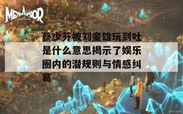 蔡少芬被刘銮雄玩到吐是什么意思揭示了娱乐圈内的潜规则与情感纠葛