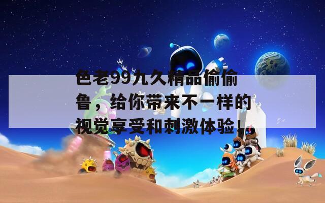 色老99九久精品偷偷鲁，给你带来不一样的视觉享受和刺激体验！