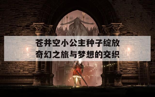苍井空小公主种子绽放奇幻之旅与梦想的交织