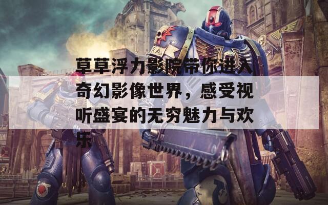 草草浮力影院带你进入奇幻影像世界，感受视听盛宴的无穷魅力与欢乐