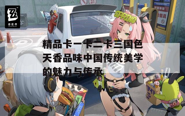 精品卡一卡二卡三国色天香品味中国传统美学的魅力与传承