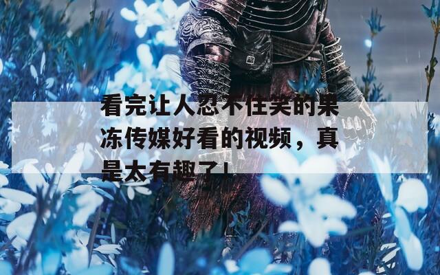 看完让人忍不住笑的果冻传媒好看的视频，真是太有趣了！