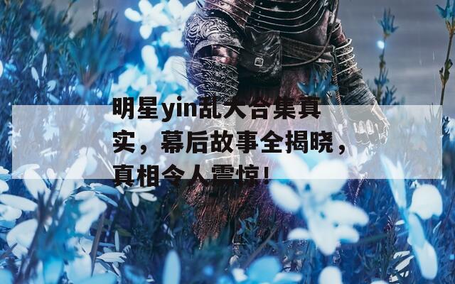 明星yin乱大合集真实，幕后故事全揭晓，真相令人震惊！