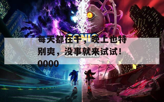 每天都在干，晚上也特别爽，没事就来试试！0000