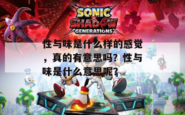 性与味是什么样的感觉，真的有意思吗？性与味是什么意思呢？