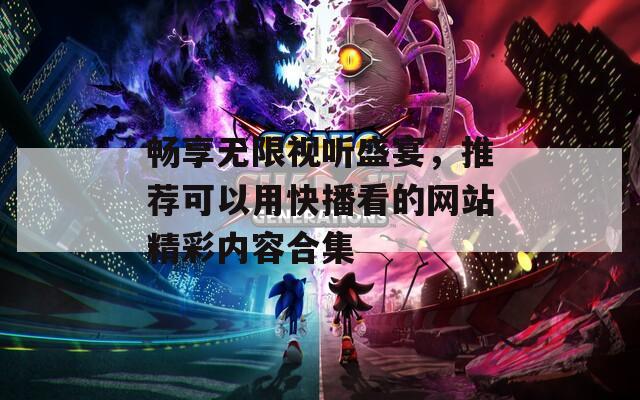 畅享无限视听盛宴，推荐可以用快播看的网站精彩内容合集