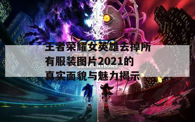 王者荣耀女英雄去掉所有服装图片2021的真实面貌与魅力揭示