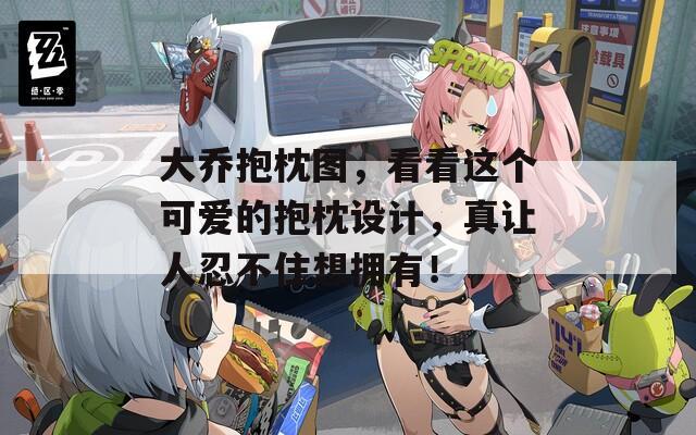 大乔抱枕图，看看这个可爱的抱枕设计，真让人忍不住想拥有！