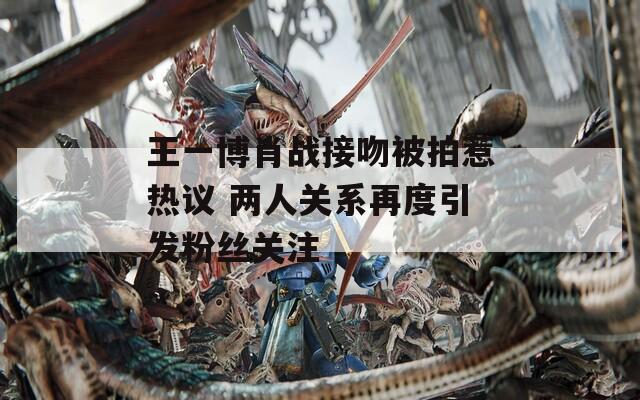 王一博肖战接吻被拍惹热议 两人关系再度引发粉丝关注