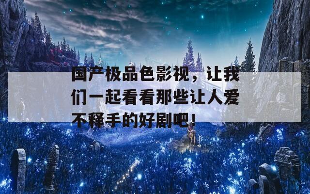 国产极品色影视，让我们一起看看那些让人爱不释手的好剧吧！