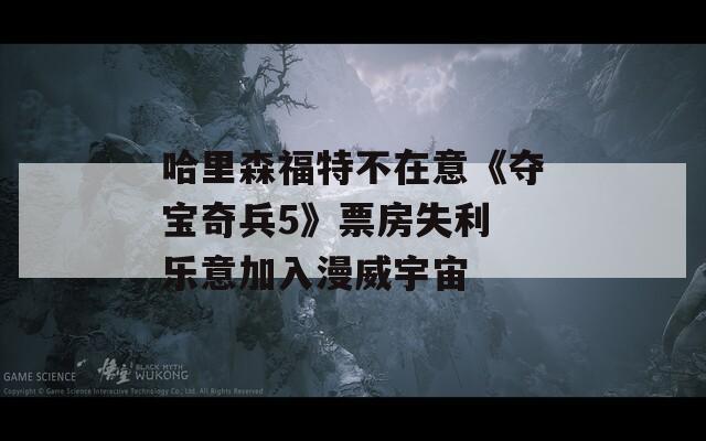 哈里森福特不在意《夺宝奇兵5》票房失利 乐意加入漫威宇宙