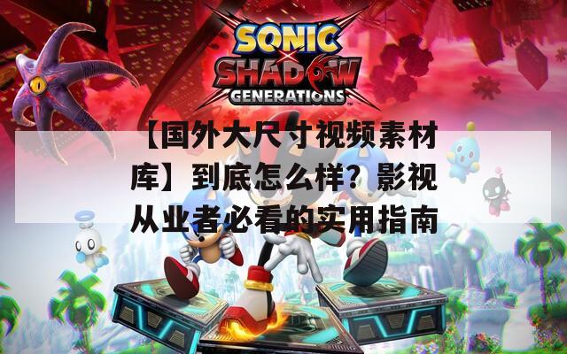 【国外大尺寸视频素材库】到底怎么样？影视从业者必看的实用指南