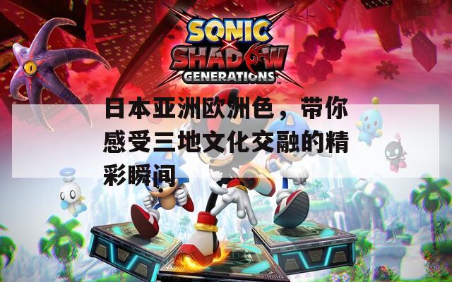 日本亚洲欧洲色，带你感受三地文化交融的精彩瞬间