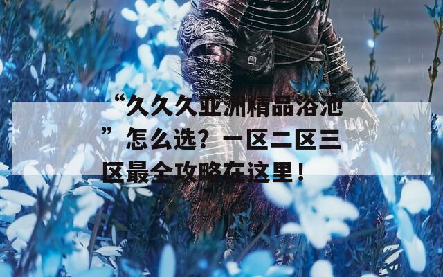 “久久久亚洲精品浴池”怎么选？一区二区三区最全攻略在这里！