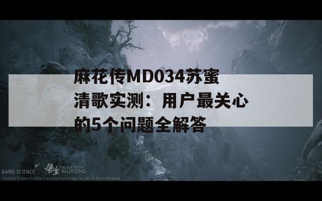 麻花传MD034苏蜜清歌实测：用户最关心的5个问题全解答