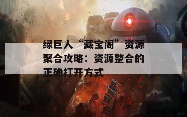 绿巨人“藏宝阁”资源聚合攻略：资源整合的正确打开方式
