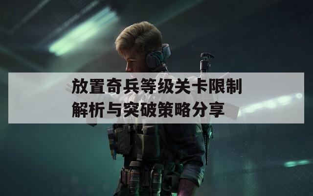 放置奇兵等级关卡限制解析与突破策略分享