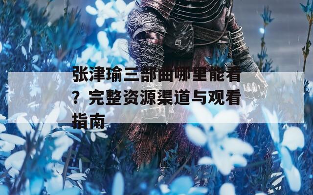 张津瑜三部曲哪里能看？完整资源渠道与观看指南