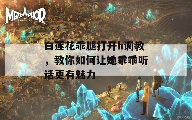 白莲花乖腿打开h调教，教你如何让她乖乖听话更有魅力