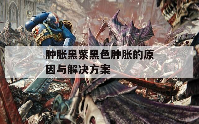 肿胀黑紫黑色肿胀的原因与解决方案