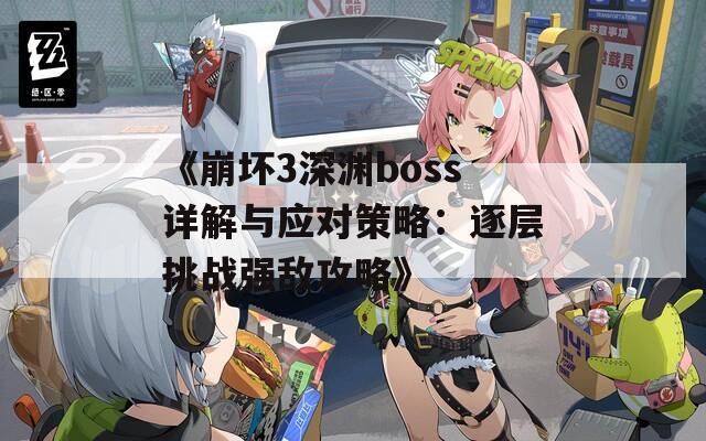 《崩坏3深渊boss详解与应对策略：逐层挑战强敌攻略》