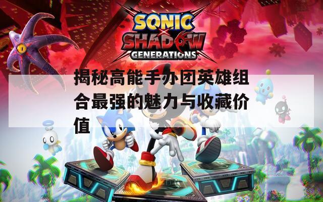 揭秘高能手办团英雄组合最强的魅力与收藏价值