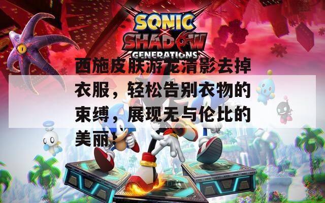 西施皮肤游龙清影去掉衣服，轻松告别衣物的束缚，展现无与伦比的美丽！