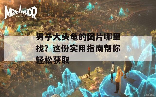 男子大头龟的图片哪里找？这份实用指南帮你轻松获取