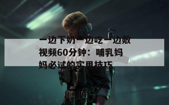 一边下奶一边吃一边敷视频60分钟：哺乳妈妈必试的实用技巧