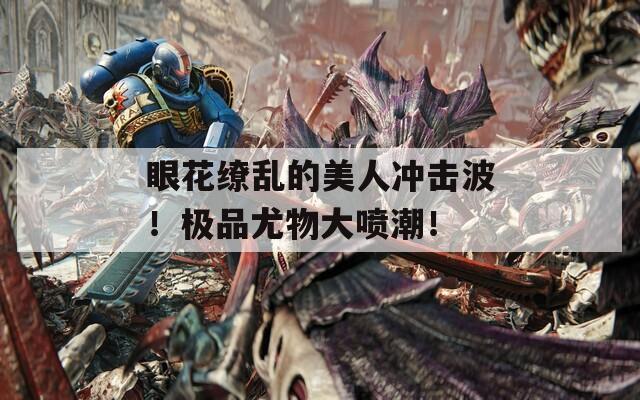 眼花缭乱的美人冲击波！极品尤物大喷潮！