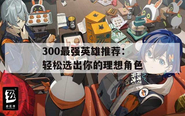 300最强英雄推荐：轻松选出你的理想角色