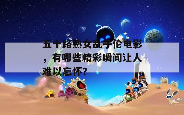五十路熟女乱子伦电影，有哪些精彩瞬间让人难以忘怀？
