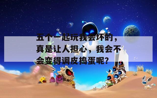 五个一起玩我会坏的，真是让人担心，我会不会变得调皮捣蛋呢？