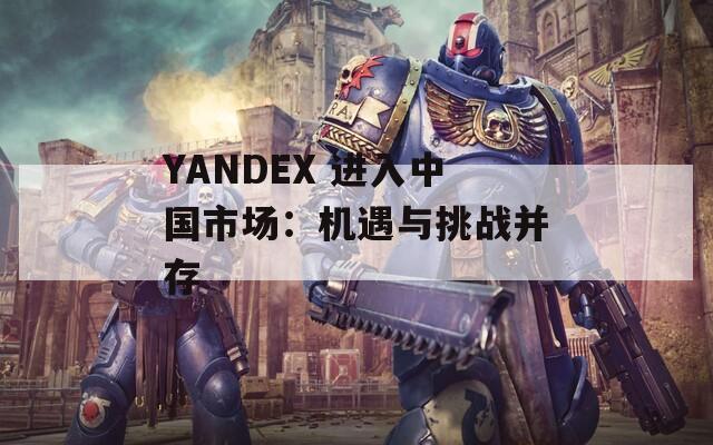 YANDEX 进入中国市场：机遇与挑战并存
