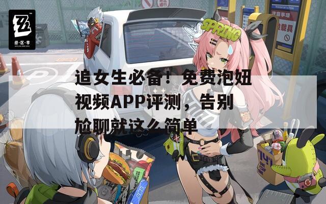 追女生必备！免费泡妞视频APP评测，告别尬聊就这么简单