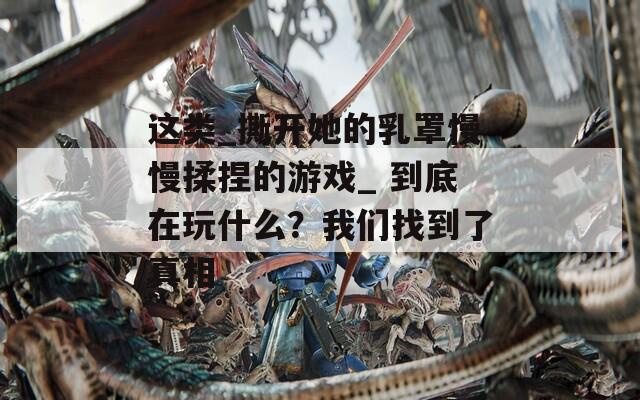 这类_撕开她的乳罩慢慢揉捏的游戏_ 到底在玩什么？我们找到了真相