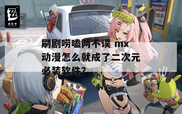 刷剧唠嗑两不误 mx动漫怎么就成了二次元必装软件？