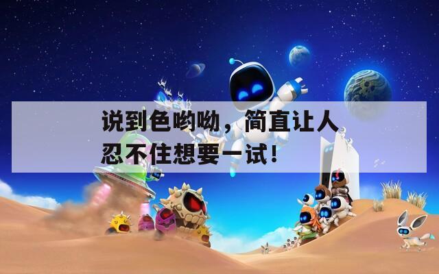 说到色哟呦，简直让人忍不住想要一试！