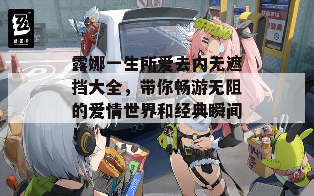 露娜一生所爱去内无遮挡大全，带你畅游无阻的爱情世界和经典瞬间！