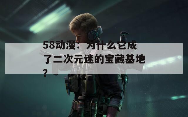 58动漫：为什么它成了二次元迷的宝藏基地？