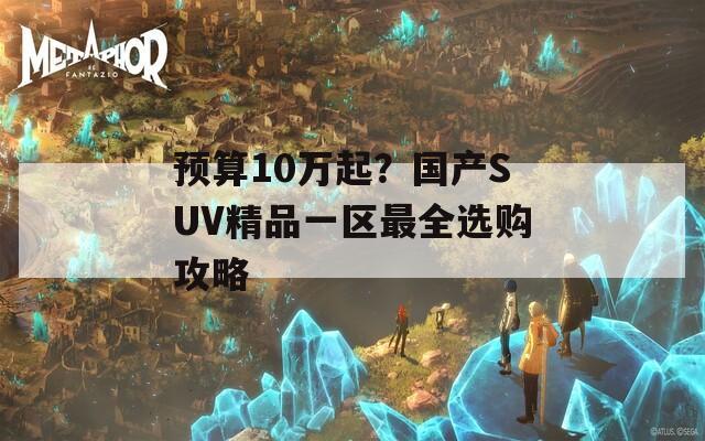 预算10万起？国产SUV精品一区最全选购攻略